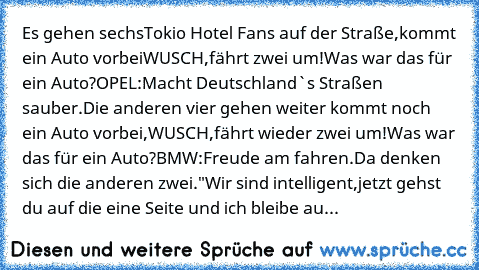 Es gehen sechsTokio Hotel Fans auf der Straße,
kommt ein Auto vorbei
WUSCH,fährt zwei um!
Was war das für ein Auto?
OPEL:Macht Deutschland`s Straßen sauber.
Die anderen vier gehen weiter kommt noch ein Auto vorbei,
WUSCH,fährt wieder zwei um!
Was war das für ein Auto?
BMW:Freude am fahren.
Da denken sich die anderen zwei.
"Wir sind intelligent,jetzt gehst du auf die eine Seite und ich bleibe auf d...