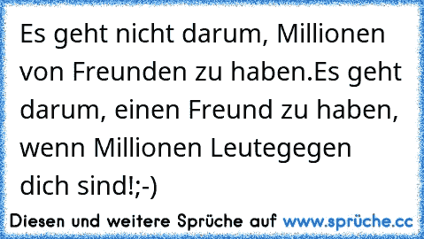 Es geht nicht darum, Millionen von Freunden zu haben.
Es geht darum, einen Freund zu haben, wenn Millionen Leute
gegen dich sind!
;-)