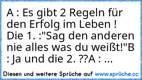 A : Es gibt 2 Regeln für den Erfolg im Leben !
     Die 1. :"Sag den anderen nie alles was du weißt!"
B : Ja und die 2. ??
A : ...