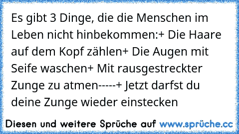 Es gibt 3 Dinge, die die Menschen im Leben nicht hinbekommen:
+ Die Haare auf dem Kopf zählen
+ Die Augen mit Seife waschen
+ Mit rausgestreckter Zunge zu atmen
-
-
-
-
-
+ Jetzt darfst du deine Zunge wieder einstecken