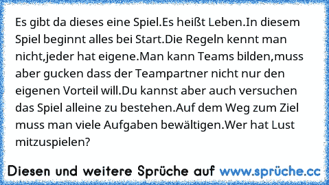 Es gibt da dieses eine Spiel.
Es heißt Leben.
In diesem Spiel beginnt alles bei Start.
Die Regeln kennt man nicht,jeder hat eigene.
Man kann Teams bilden,muss aber gucken dass der Teampartner nicht nur den eigenen Vorteil will.
Du kannst aber auch versuchen das Spiel alleine zu bestehen.
Auf dem Weg zum Ziel muss man viele Aufgaben bewältigen.
Wer hat Lust mitzuspielen?