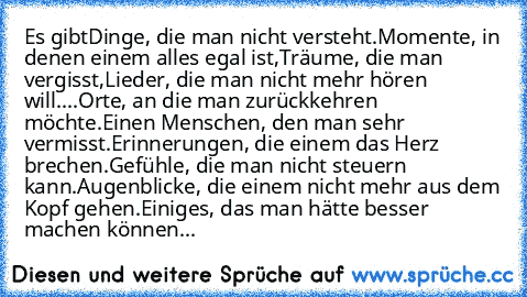 Es gibt
Dinge, die man nicht versteht.
Momente, in denen einem alles egal ist,
Träume, die man vergisst,
Lieder, die man nicht mehr hören will.
...Orte, an die man zurückkehren möchte.
Einen Menschen, den man sehr vermisst.
Erinnerungen, die einem das Herz brechen.
Gefühle, die man nicht steuern kann.
Augenblicke, die einem nicht mehr aus dem Kopf gehen.
Einiges, das man hätte besser machen kön...