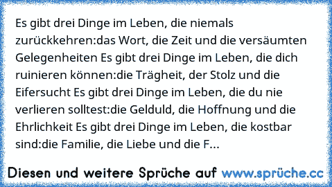 Es gibt drei Dinge im Leben, die niemals zurückkehren:
das Wort, die Zeit und die versäumten Gelegenheiten …
Es gibt drei Dinge im Leben, die dich ruinieren können:
die Trägheit, der Stolz und die Eifersucht …
Es gibt drei Dinge im Leben, die du nie verlieren solltest:
die Gelduld, die Hoffnung und die Ehrlichkeit …
Es gibt drei Dinge im Leben, die kostbar sind:
die Familie, die Liebe und die F...