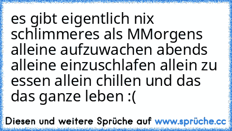 es gibt eigentlich nix schlimmeres als MMorgens alleine aufzuwachen abends alleine einzuschlafen allein zu essen allein chillen und das das ganze leben :(