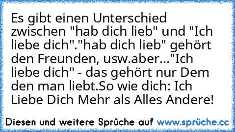 Es gibt einen Unterschied zwischen "hab dich lieb" und "Ich liebe dich".
"hab dich lieb" gehört den Freunden, usw.
aber...
"Ich liebe dich" - das gehört nur Dem den man liebt.
So wie dich: Ich Liebe Dich Mehr als Alles Andere! 
♥♥♥♥♥♥