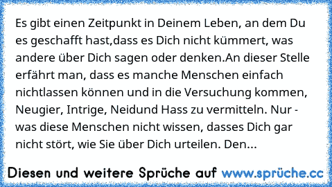 Es gibt einen Zeitpunkt in Deinem Leben, an dem Du es geschafft hast,
dass es Dich nicht kümmert, was andere über Dich sagen oder denken.
An dieser Stelle erfährt man, dass es manche Menschen einfach nicht
lassen können und in die Versuchung kommen, Neugier, Intrige, Neid
und Hass zu vermitteln. Nur - was diese Menschen nicht wissen, dass
es Dich gar nicht stört, wie Sie über Dich urteilen. Den...