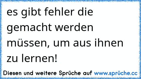 es gibt fehler die gemacht werden müssen, um aus ihnen zu lernen!