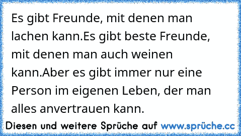 Es gibt Freunde, mit denen man lachen kann.
Es gibt beste Freunde, mit denen man auch weinen kann.
Aber es gibt immer nur eine Person im eigenen Leben, der man alles anvertrauen kann.