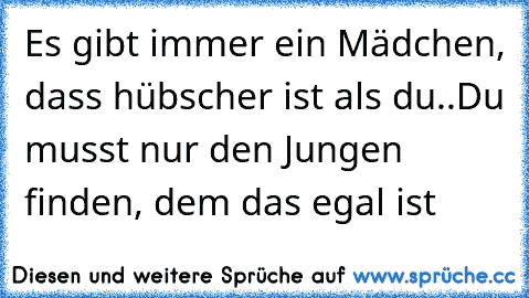 Es gibt immer ein Mädchen, dass hübscher ist als du..
Du musst nur den Jungen finden, dem das egal ist ♥