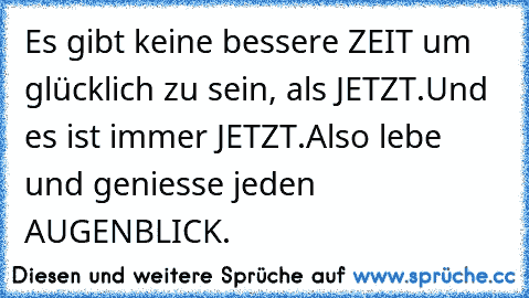 Es gibt keine bessere ZEIT um glücklich zu sein, als JETZT.
Und es ist immer JETZT.
Also lebe und geniesse jeden AUGENBLICK.