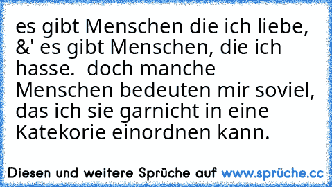 es gibt Menschen die ich liebe, &' es gibt Menschen, die ich hasse.  doch manche Menschen bedeuten mir soviel, das ich sie garnicht in eine Katekorie einordnen kann.  ♥