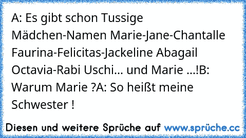 A: Es gibt schon Tussige Mädchen-Namen
 Marie-Jane-Chantalle
 Faurina-Felicitas-Jackeline
 Abagail
 Octavia-Rabi
 Uschi...
 und Marie ...!
B: Warum Marie ?
A: So heißt meine Schwester !