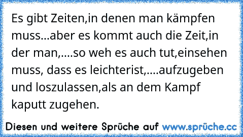 Es gibt Zeiten,
in denen man kämpfen muss...
aber es kommt auch die Zeit,
in der man,....
so weh es auch tut,
einsehen muss, dass es leichter
ist,....
aufzugeben und loszulassen,
als an dem Kampf kaputt zu
gehen.
♥