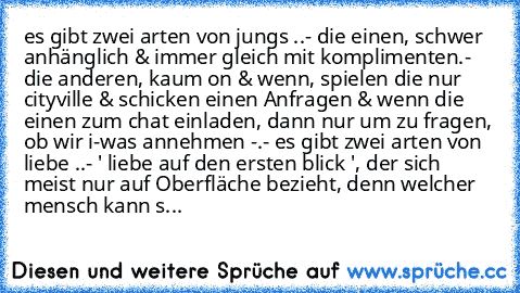 es gibt zwei arten von jungs ..
- die einen, schwer anhänglich & immer gleich mit komplimenten.
- die anderen, kaum on & wenn, spielen die nur cityville & schicken einen Anfragen & wenn die einen zum chat einladen, dann nur um zu fragen, ob wir i-was annehmen -.- 
es gibt zwei arten von liebe ..
- ' liebe auf den ersten blick ', der sich meist nur auf Oberfläche bezieht, denn welcher mensch kan...