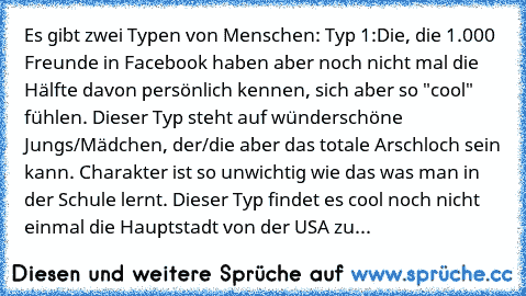 Es gibt zwei Typen von Menschen: 
Typ 1:
Die, die 1.000 Freunde in Facebook haben aber noch nicht mal die Hälfte davon persönlich kennen, sich aber so "cool" fühlen. Dieser Typ steht auf wünderschöne Jungs/Mädchen, der/die aber das totale Arschloch sein kann. Charakter ist so unwichtig wie das was man in der Schule lernt. Dieser Typ findet es cool noch nicht einmal die Hauptstadt von der USA zu...