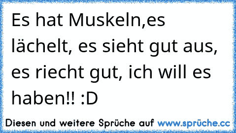 Es hat Muskeln,es lächelt, es sieht gut aus, es riecht gut, ich will es haben!! :D