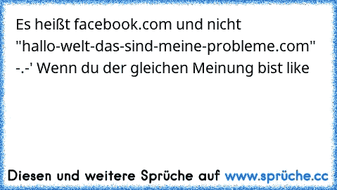Es heißt facebook.com und nicht "hallo-welt-das-sind-meine-probleme.com" -.-' 
Wenn du der gleichen Meinung bist like♥