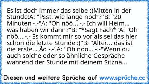 Es ist doch immer das selbe :)
Mitten in der Stunde:
A: "Psst, wie lange noch?"
B: "20 Minuten -.-"
A: "Oh nöö... -.- Ich will Heim... was haben wir dann?"
B: "*Sagt Fach*"
A: "Oh nöö... -.- Es kommt mir so vor als sei das hier schon die letzte Stunde :("
B: "Alter... das ist die erste... ôo -.-"
A: "Oh nöö... -.-"
Wenn du auch solche oder so ähnliche Gespräche während der Stunde mit deinem Sit...