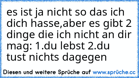 es ist ja nicht so das ich dich hasse,aber es gibt 2 dinge die ich nicht an dir mag: 1.du lebst 2.du tust nichts dagegen