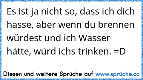 Es ist ja nicht so, dass ich dich hasse, aber wenn du brennen würdest und ich Wasser hätte, würd ichs trinken. =D