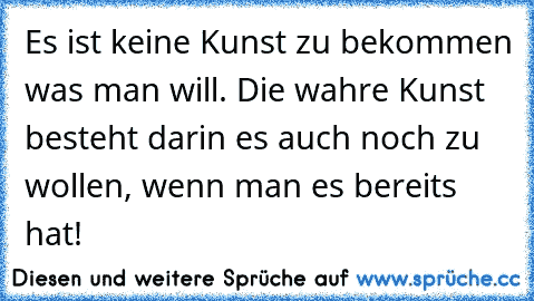 Es ist keine Kunst zu bekommen was man will. Die wahre Kunst besteht darin es auch noch zu wollen, wenn man es bereits hat!