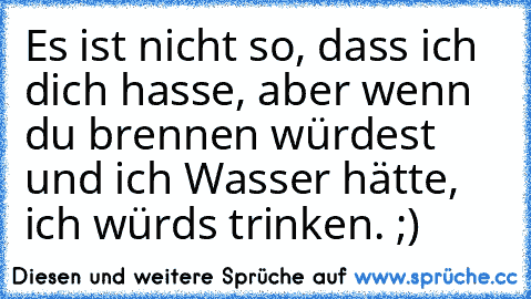 Es ist nicht so, dass ich dich hasse, aber wenn du brennen würdest und ich Wasser hätte, ich würds trinken. ;)