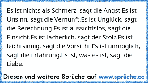 Es ist nichts als Schmerz, sagt die Angst.
Es ist Unsinn, sagt die Vernunft.
Es ist Unglück, sagt die Berechnung.
Es ist aussichtslos, sagt die Einsicht.
Es ist lächerlich, sagt der Stolz.
Es ist leichtsinnig, sagt die Vorsicht.
Es ist unmöglich, sagt die Erfahrung.
Es ist, was es ist, sagt die Liebe.