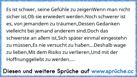 Es ist schwer, seine Gefühle zu zeigen
Wenn man nicht sicher ist,
Ob sie erwiedert werden.
Noch schwerer ist es, von jemandem zu träumen,
Dessen Gedanken vielleicht bei jemand anderem sind.
Doch das schwerste an allem ist,
Sich später einmal eingestehn zu müssen,
Es nie versucht zu haben...
Deshalb wage zu lieben,
Mit dem Risiko zu verlieren,
Und mit der Hoffnung
geliebt zu werden....