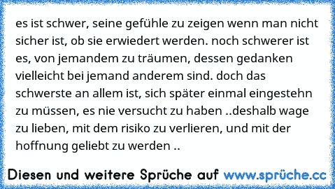 es ist schwer, seine gefühle zu zeigen wenn man nicht sicher ist, ob sie erwiedert werden. noch schwerer ist es, von jemandem zu träumen, dessen gedanken vielleicht bei jemand anderem sind. doch das schwerste an allem ist, sich später einmal eingestehn zu müssen, es nie versucht zu haben ..deshalb wage zu lieben, mit dem risiko zu verlieren, und mit der hoffnung geliebt zu werden ..