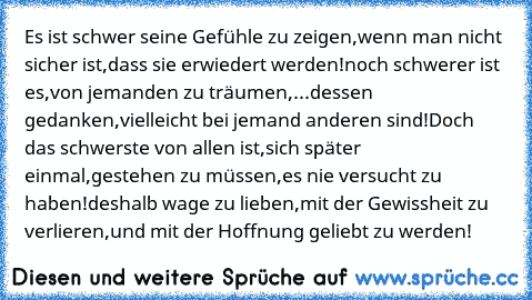 Es ist schwer seine Gefühle zu zeigen,
wenn man nicht sicher ist,
dass sie erwiedert werden!
noch schwerer ist es,
von jemanden zu träumen,
...dessen gedanken,
vielleicht bei jemand anderen sind!
Doch das schwerste von allen ist,
sich später einmal,
gestehen zu müssen,
es nie versucht zu haben!
deshalb wage zu lieben,
mit der Gewissheit zu verlieren,
und mit der Hoffnung geliebt zu werden! ♥