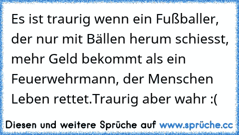 Es ist traurig wenn ein Fußballer, der nur mit Bällen herum schiesst, mehr Geld bekommt als ein Feuerwehrmann, der Menschen Leben rettet.
Traurig aber wahr :(