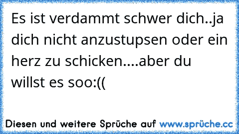 Es ist verdammt schwer dich..ja dich nicht anzustupsen oder ein herz zu schicken....aber du willst es soo:((