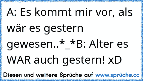 A: Es kommt mir vor, als wär es gestern gewesen..*_*
B: Alter es WAR auch gestern! xD