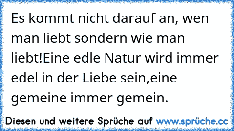 Es kommt nicht darauf an, wen man liebt –
sondern wie man liebt!
Eine edle Natur wird immer edel in der Liebe sein,
eine gemeine immer gemein.