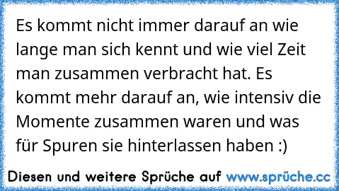 Es kommt nicht immer darauf an wie lange man sich kennt und wie viel Zeit man zusammen verbracht hat. Es kommt mehr darauf an, wie intensiv die Momente zusammen waren und was für Spuren sie hinterlassen haben :) ♥