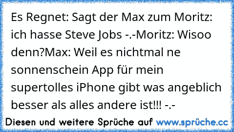 Es Regnet: Sagt der Max zum Moritz: ich hasse Steve Jobs -.-
Moritz: Wisoo denn?
Max: Weil es nichtmal ne sonnenschein App für mein supertolles iPhone gibt was angeblich besser als alles andere ist!!! -.-