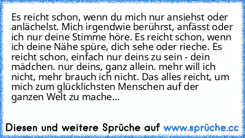 Es reicht schon, wenn du mich nur ansiehst oder anlächelst. Mich irgendwie berührst, anfässt oder ich nur deine Stimme höre. Es reicht schon, wenn ich deine Nähe spüre, dich sehe oder rieche. Es reicht schon, einfach nur deins zu sein - dein mädchen. nur deins, ganz allein. mehr will ich nicht, mehr brauch ich nicht. Das alles reicht, um mich zum glücklichsten Menschen auf der ganzen Welt zu ma...