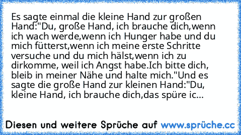 Es sagte einmal die kleine Hand zur großen Hand:
"Du, große Hand, ich brauche dich,
wenn ich wach werde,
wenn ich Hunger habe und du mich fütterst,
wenn ich meine erste Schritte versuche und du mich hälst,
wenn ich zu dirkomme, weil ich Angst habe.
Ich bitte dich, bleib in meiner Nähe und halte mich."
Und es sagte die große Hand zur kleinen Hand:
"Du, kleine Hand, ich brauche dich,
das spüre ic...