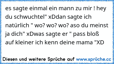 es sagte einmal ein mann zu mir ! hey du schwuchtel" xD
dan sagte ich natürlich " wo? wo? wo? aso du meinst ja dich" xD
was sagte er " pass bloß auf kleiner ich kenn deine mama "
XD