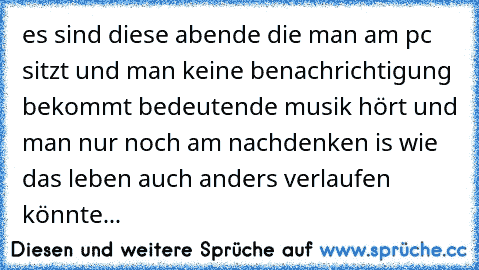 es sind diese abende die man am pc sitzt und man keine benachrichtigung bekommt bedeutende musik hört und man nur noch am nachdenken is wie das leben auch anders verlaufen könnte...