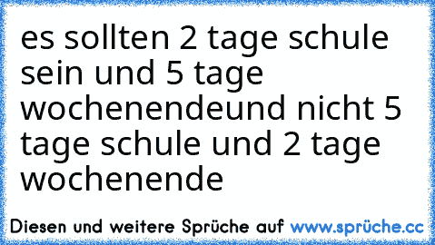 es sollten 2 tage schule sein und 5 tage wochenende
und nicht 5 tage schule und 2 tage wochenende