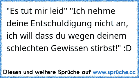 "Es tut mir leid" "Ich nehme deine Entschuldigung nicht an, ich will dass du wegen deinem schlechten Gewissen stirbst!" :D