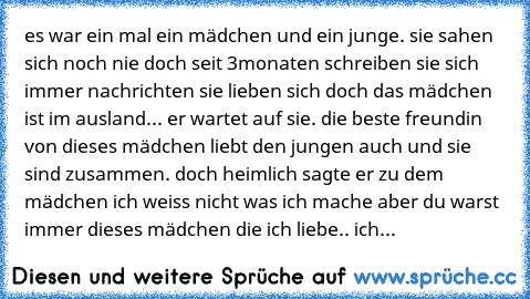 es war ein mal ein mädchen und ein junge. sie sahen sich noch nie doch seit 3monaten schreiben sie sich immer nachrichten sie lieben sich doch das mädchen ist im ausland... er wartet auf sie. die beste freundin von dieses mädchen liebt den jungen auch und sie sind zusammen. doch heimlich sagte er zu dem mädchen ich weiss nicht was ich mache aber du warst immer dieses mädchen die ich liebe.. ich...