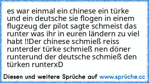 es war einmal ein chinese ein türke und ein deutsche sie flogen in einem flugzeug der pilot sagte schmeist das runter was ihr in euren ländern zu viel habt !!
Der chinese schmieß reiss runter
der türke schmieß nen döner runter
und der deutsche schmieß den türken runter
xD