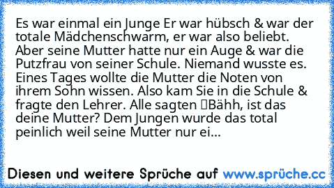 Es war einmal ein Junge… Er war hübsch & war der totale Mädchenschwarm, er war also beliebt. Aber seine Mutter hatte nur ein Auge & war die Putzfrau von seiner Schule. Niemand wusste es. Eines Tages wollte die Mutter die Noten von ihrem Sohn wissen. Also kam Sie in die Schule & fragte den Lehrer. Alle sagten “Bähh, ist das deine Mutter?” Dem Jungen wurde das total peinlich weil seine Mutter nur...