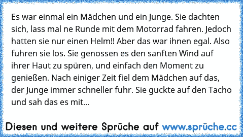 Es war einmal ein Mädchen und ein Junge. Sie dachten sich, lass mal ne Runde mit dem Motorrad fahren. Jedoch hatten sie nur einen Helm!! Aber das war ihnen egal. Also fuhren sie los. Sie genossen es den sanften Wind auf ihrer Haut zu spüren, und einfach den Moment zu genießen. Nach einiger Zeit fiel dem Mädchen auf das, der Junge immer schneller fuhr. Sie guckte auf den Tacho und sah das es mit...