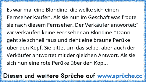 Es war mal eine Blondine, die wollte sich einen Fernseher kaufen. Als sie nun im Geschäft was fragte sie nach diesem Fernseher. Der Verkäufer antwortet:" wir verkaufen keine Fernseher an Blondine." Dann geht sie schnell raus und zieht eine braune Perüke über den Kopf. Sie bittet um das selbe, aber auch der Verkäufer antwortet mit der gleichen Antwort. Als sie sich nun eine rote Perüke über den ...