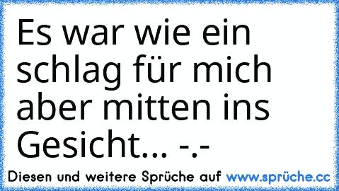 Es war wie ein schlag für mich aber mitten ins Gesicht... -.-