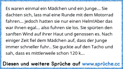 Es waren einmal ein Mädchen und ein Junge... Sie dachten sich, lass mal eine Runde mit dem Motorrad fahren... jedoch hatten sie nur einen Helm!
Aber das war ihnen egal... also fuhren sie los. Sie spürten den sanften Wind auf ihrer Haut und genossen es. Nach einiger Zeit fiel dem Mädchen auf, dass der Junge immer schneller fuhr.. Sie guckte auf den Tacho und sah, dass es mittlerweile schon 120 km/h...