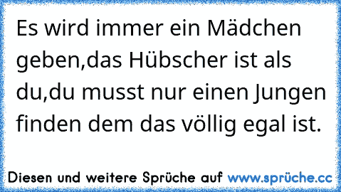 Es wird immer ein Mädchen geben,
das Hübscher ist als du,
du musst nur einen Jungen finden dem das völlig egal ist. ♥